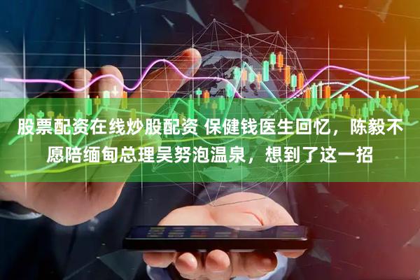 股票配资在线炒股配资 保健钱医生回忆，陈毅不愿陪缅甸总理吴努泡温泉，想到了这一招