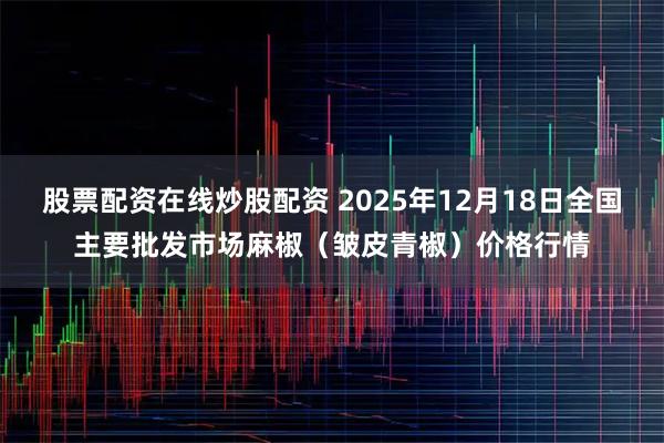 股票配资在线炒股配资 2025年12月18日全国主要批发市场麻椒（皱皮青椒）价格行情