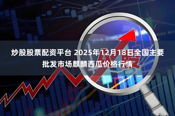 炒股股票配资平台 2025年12月18日全国主要批发市场麒麟西瓜价格行情