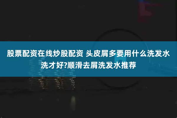 股票配资在线炒股配资 头皮屑多要用什么洗发水洗才好?顺滑去屑洗发水推荐