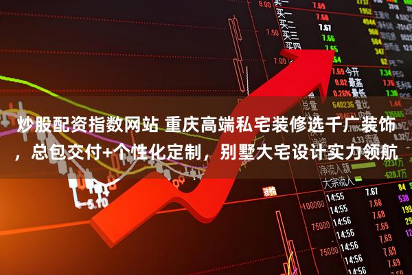 炒股配资指数网站 重庆高端私宅装修选千广装饰，总包交付+个性化定制，别墅大宅设计实力领航