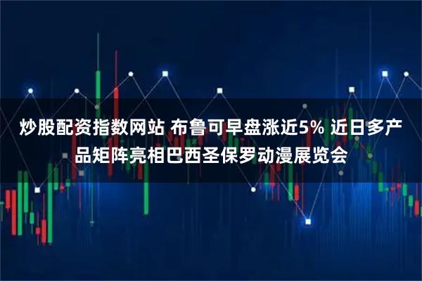炒股配资指数网站 布鲁可早盘涨近5% 近日多产品矩阵亮相巴西圣保罗动漫展览会