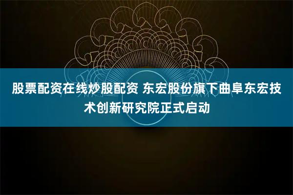 股票配资在线炒股配资 东宏股份旗下曲阜东宏技术创新研究院正式启动