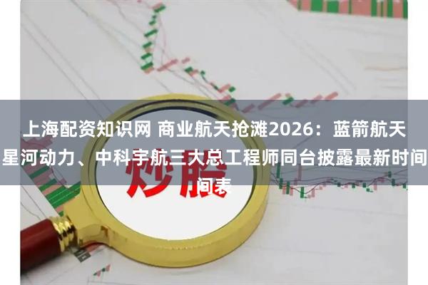 上海配资知识网 商业航天抢滩2026：蓝箭航天、星河动力、中科宇航三大总工程师同台披露最新时间表