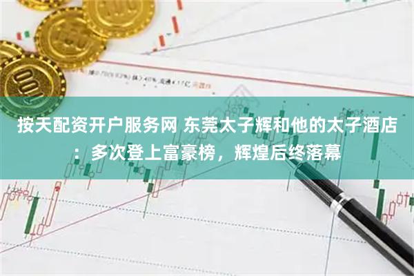 按天配资开户服务网 东莞太子辉和他的太子酒店：多次登上富豪榜，辉煌后终落幕