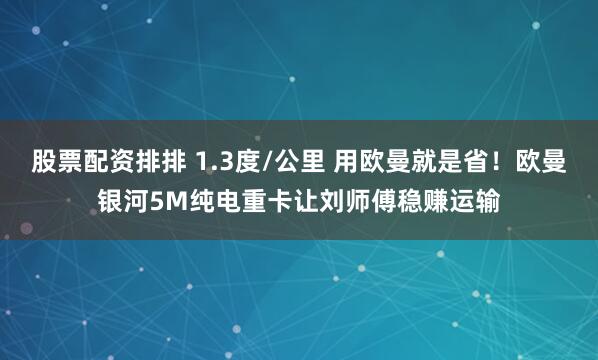 股票配资排排 1.3度/公里 用欧曼就是省!欧曼银河5M纯电重卡让刘师傅稳赚运输