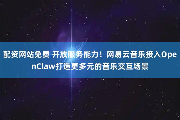 配资网站免费 开放服务能力！网易云音乐接入OpenClaw打造更多元的音乐交互场景