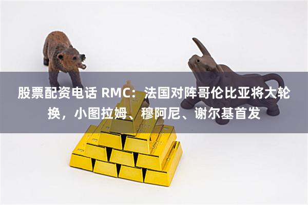 股票配资电话 RMC:法国对阵哥伦比亚将大轮换,小图拉姆、穆阿尼、谢尔基首发