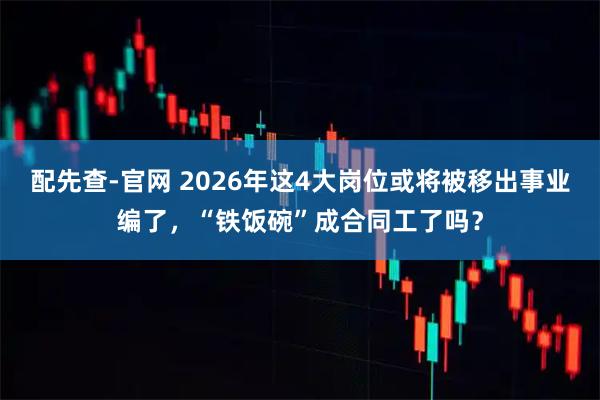 配先查-官网 2026年这4大岗位或将被移出事业编了，“铁饭碗”成合同工了吗？