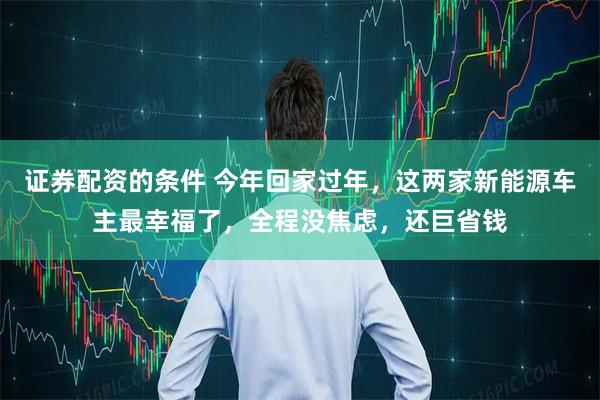 证券配资的条件 今年回家过年，这两家新能源车主最幸福了，全程没焦虑，还巨省钱