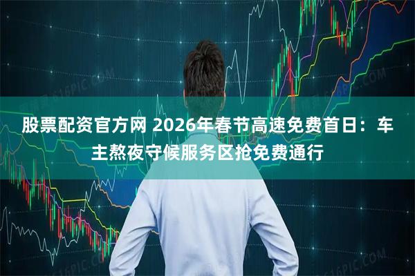 股票配资官方网 2026年春节高速免费首日:车主熬夜守候服务区抢免费通行