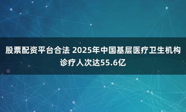 股票配资平台合法 2025年中国基层医疗卫生机构诊疗人次达55.6亿