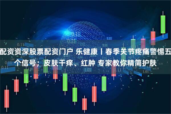 配资资深股票配资门户 乐健康丨春季关节疼痛警惕五个信号;皮肤干痒、红肿 专家教你精简护肤