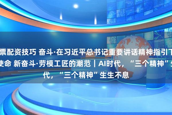 股票配资技巧 奋斗·在习近平总书记重要讲话精神指引下 新使命 新奋斗·劳模工匠的潮范｜AI时代，“三个精神”生生不息