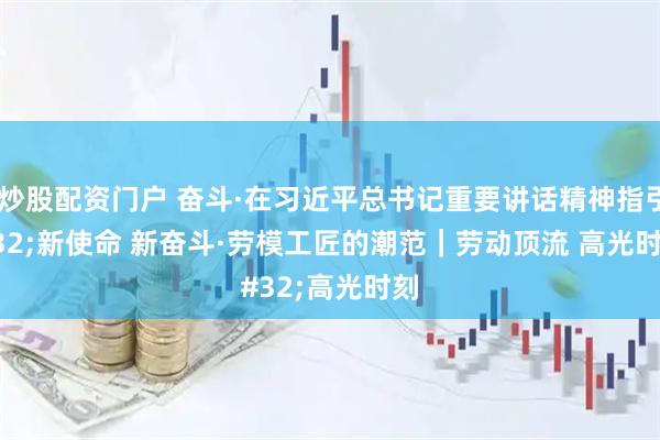 优秀炒股配资门户 奋斗·在习近平总书记重要讲话精神指引下 新使命 新奋斗·劳模工匠的潮范｜劳动顶流 高光时刻