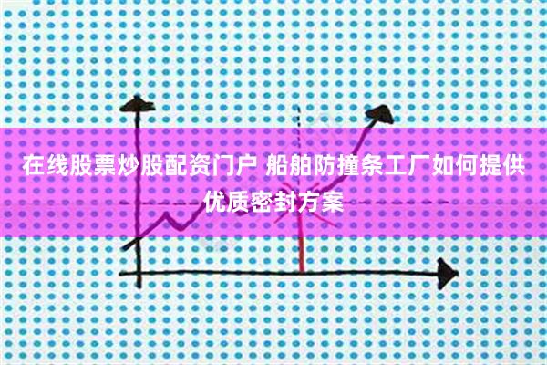 在线股票炒股配资门户 船舶防撞条工厂如何提供优质密封方案