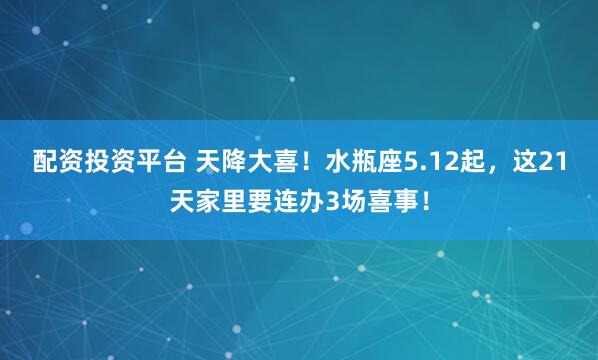 配资投资平台 天降大喜！水瓶座5.12起，这21天家里要连办3场喜事！