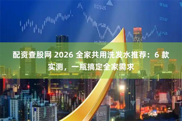 配资查股网 2026 全家共用洗发水推荐：6 款实测，一瓶搞定全家需求