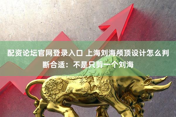 配资论坛官网登录入口 上海刘海颅顶设计怎么判断合适：不是只剪一个刘海