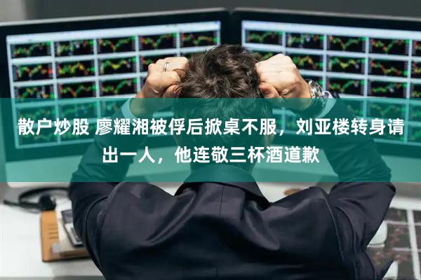 散户炒股 廖耀湘被俘后掀桌不服，刘亚楼转身请出一人，他连敬三杯酒道歉
