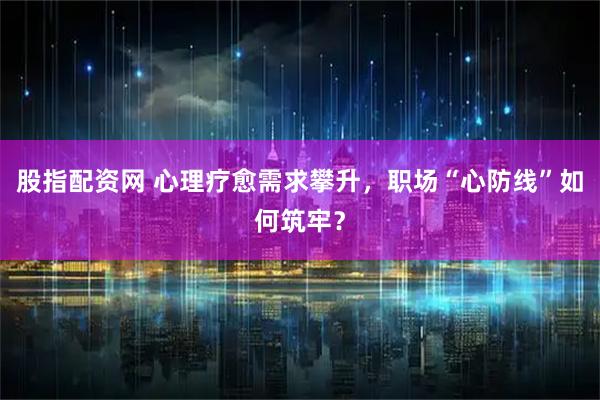 股指配资网 心理疗愈需求攀升，职场“心防线”如何筑牢？