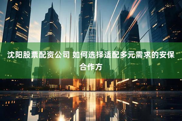 沈阳股票配资公司 如何选择适配多元需求的安保合作方