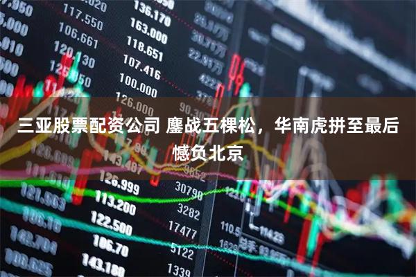 三亚股票配资公司 鏖战五棵松，华南虎拼至最后憾负北京