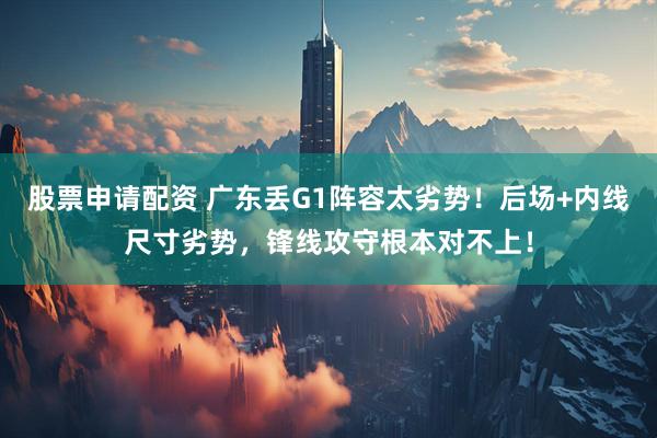 股票申请配资 广东丢G1阵容太劣势！后场+内线尺寸劣势，锋线攻守根本对不上！