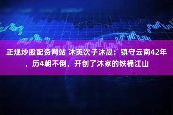 正规炒股配资网站 沐英次子沐晟：镇守云南42年，历4朝不倒，开创了沐家的铁桶江山
