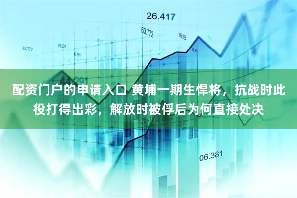 配资门户的申请入口 黄埔一期生悍将，抗战时此役打得出彩，解放时被俘后为何直接处决