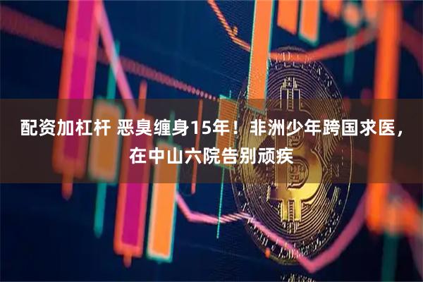 配资加杠杆 恶臭缠身15年!非洲少年跨国求医,在中山六院告别顽疾