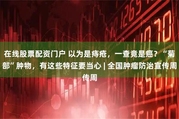 在线股票配资门户 以为是痔疮，一查竟是癌？“菊部”肿物，有这些特征要当心 | 全国肿瘤防治宣传周