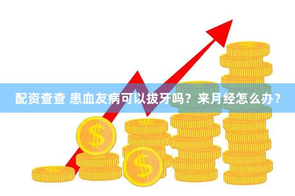 配资查查 患血友病可以拔牙吗？来月经怎么办？