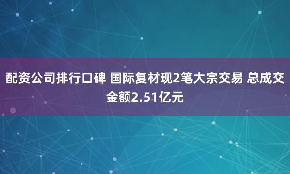 配资公司排行口碑 国际复材现2笔大宗交易 总成交金额2.51亿元