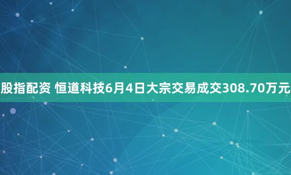 股指配资 恒道科技6月4日大宗交易成交308.70万元