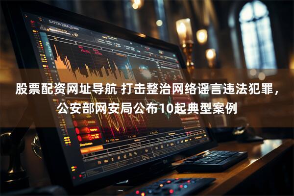 股票配资网址导航 打击整治网络谣言违法犯罪，公安部网安局公布10起典型案例