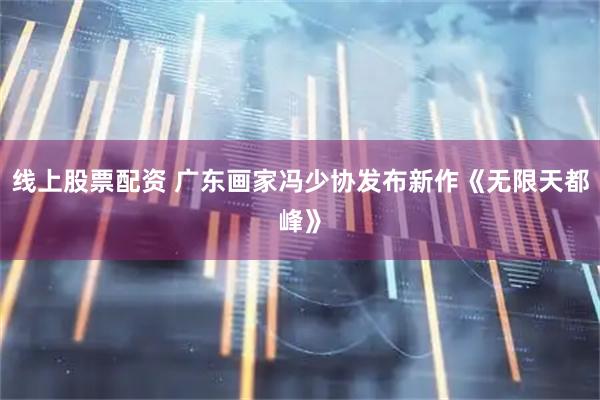 线上股票配资 广东画家冯少协发布新作《无限天都峰》