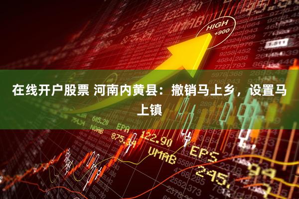 在线开户股票 河南内黄县：撤销马上乡，设置马上镇