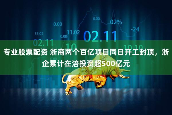 专业股票配资 浙商两个百亿项目同日开工封顶，浙企累计在涪投资超500亿元