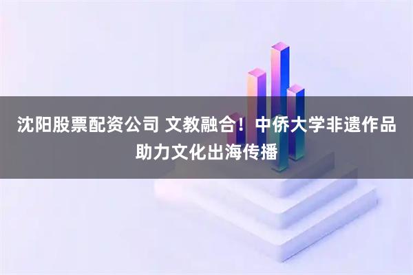 沈阳股票配资公司 文教融合！中侨大学非遗作品助力文化出海传播