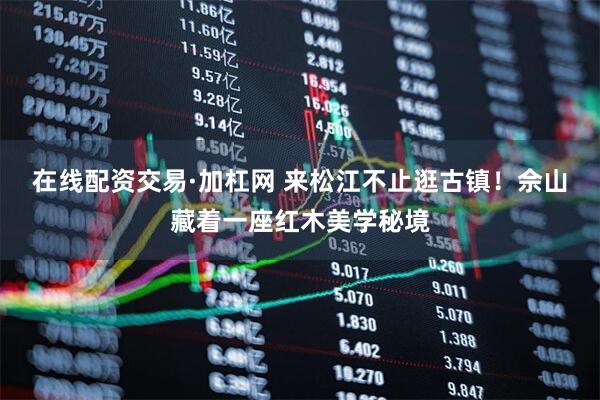 在线配资交易·加杠网 来松江不止逛古镇！佘山藏着一座红木美学秘境