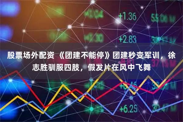 股票场外配资 《团建不能停》团建秒变军训，徐志胜驯服四肢，假发片在风中飞舞