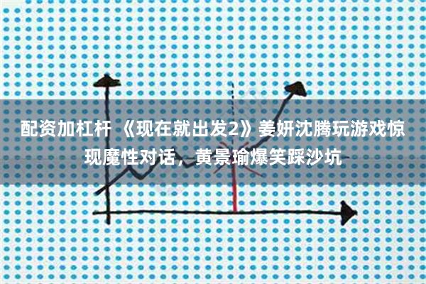配资加杠杆 《现在就出发2》姜妍沈腾玩游戏惊现魔性对话，黄景瑜爆笑踩沙坑