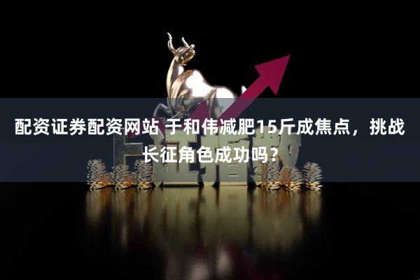 配资证券配资网站 于和伟减肥15斤成焦点，挑战长征角色成功吗？