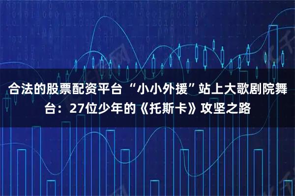 合法的股票配资平台 “小小外援”站上大歌剧院舞台：27位少年的《托斯卡》攻坚之路